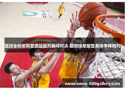 篮球全明星殿堂激战展开巅峰对决 超级球星聚集赛场争锋相对