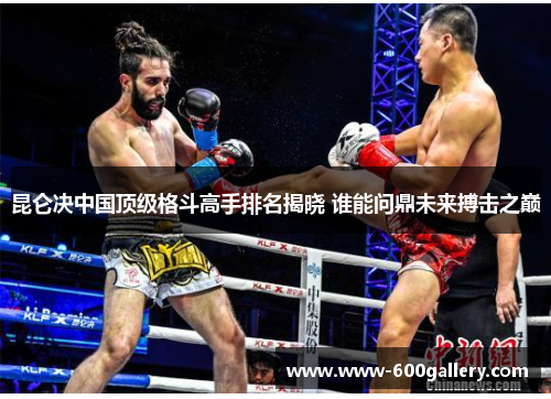 昆仑决中国顶级格斗高手排名揭晓 谁能问鼎未来搏击之巅